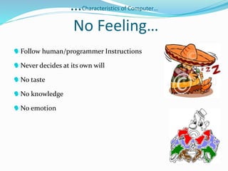 …Characteristics of Computer…
No Feeling…
Follow human/programmer Instructions
Never decides at its own will
No taste
No knowledge
No emotion
 