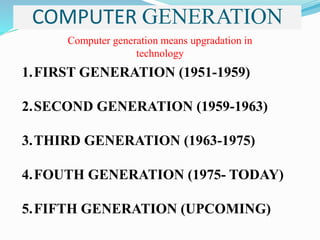 COMPUTER GENERATION
Computer generation means upgradation in
technology
1.FIRST GENERATION (1951-1959)
2.SECOND GENERATION (1959-1963)
3.THIRD GENERATION (1963-1975)
4.FOUTH GENERATION (1975- TODAY)
5.FIFTH GENERATION (UPCOMING)
 