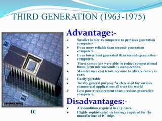 THIRD GENERATION (1963-1975)
Advantage:-
 Smaller in size as compared to previous generation
computers
 Even more reliable than second- generation
computers.
 Even lower heat generated than second- generation
computers.
 These computers were able to reduce computational
times form microseconds to nanoseconds.
 Maintenance cost is low because hardware failure is
rare.
 Easily portable
 Totally general purpose. Widely used for various
commercial applications all over the world
 Less power requirement than previous generation
computers.
Disadvantages:-
 Air-condition required in any cases.
 Highly sophisticated technology required for the
manufacture of IC chips.
IC
 