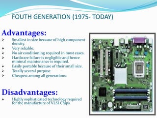 FOUTH GENERATION (1975- TODAY)
Advantages:
 Smallest in size because of high component
density.
 Very reliable.
 No air conditioning required in most cases.
 Hardware failure is negligible and hence
minimal maintenance is required.
 Easily portable because of their small size.
 Totally several purpose
 Cheapest among all generations.
Disadvantages:
 Highly sophisticated technology required
for the manufacture of VLSI Chips
 