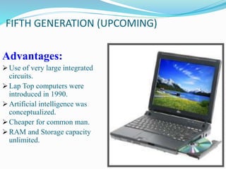 FIFTH GENERATION (UPCOMING)
Advantages:
Use of very large integrated
circuits.
Lap Top computers were
introduced in 1990.
Artificial intelligence was
conceptualized.
Cheaper for common man.
RAM and Storage capacity
unlimited.
 