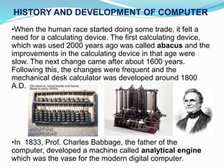 •When the human race started doing some trade, it felt a
need for a calculating device. The first calculating device,
which was used 2000 years ago was called abacus and the
improvements in the calculating device in that age were
slow. The next change came after about 1600 years.
Following this, the changes were frequent and the
mechanical desk calculator was developed around 1800
A.D.
•In 1833, Prof. Charles Babbage, the father of the
computer, developed a machine called analytical engine
which was the vase for the modern digital computer.
HISTORY AND DEVELOPMENT OF COMPUTER
 