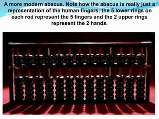 A more modern abacus. Note how the abacus is really just a
representation of the human fingers: the 5 lower rings on
each rod represent the 5 fingers and the 2 upper rings
represent the 2 hands.
 