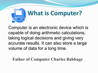 What is Computer?
Computer is an electronic device which is
capable of doing arithmetic calculations,
taking logical decisions and giving very
accurate results. It can also store a large
volume of data for a long time.
Father of Computer Charles Babbage
 