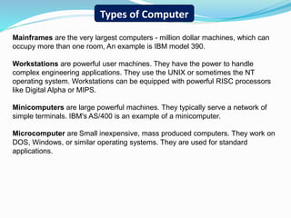 Mainframes are the very largest computers - million dollar machines, which can
occupy more than one room, An example is IBM model 390.
Workstations are powerful user machines. They have the power to handle
complex engineering applications. They use the UNIX or sometimes the NT
operating system. Workstations can be equipped with powerful RISC processors
like Digital Alpha or MIPS.
Minicomputers are large powerful machines. They typically serve a network of
simple terminals. IBM's AS/400 is an example of a minicomputer.
Microcomputer are Small inexpensive, mass produced computers. They work on
DOS, Windows, or similar operating systems. They are used for standard
applications.
Types of Computer
 