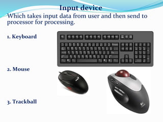 Input device
Which takes input data from user and then send to
processor for processing.
1. Keyboard
2. Mouse
3. Trackball
 