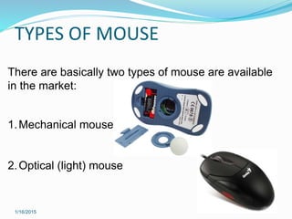 TYPES OF MOUSE
1/16/2015
There are basically two types of mouse are available
in the market:
1.Mechanical mouse
2.Optical (light) mouse
 