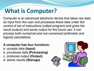 What is Computer?
Computer is an advanced electronic device that takes raw data
as input from the user and processes these data under the
control of set of instructions (called program) and gives the
result (output) and saves output for the future use. It can
process both numerical and non-numerical (arithmetic and
logical) calculations.
A computer has four functions:
a. accepts data (Input)
b. processes data (Processing)
c. produces output (Output)
d. stores results (Storage)
 