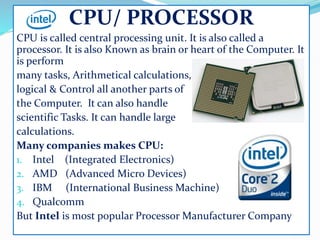 CPU/ PROCESSOR
CPU is called central processing unit. It is also called a
processor. It is also Known as brain or heart of the Computer. It
is perform
many tasks, Arithmetical calculations,
logical & Control all another parts of
the Computer. It can also handle
scientific Tasks. It can handle large
calculations.
Many companies makes CPU:
1. Intel (Integrated Electronics)
2. AMD (Advanced Micro Devices)
3. IBM (International Business Machine)
4. Qualcomm
But Intel is most popular Processor Manufacturer Company
 