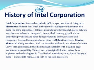 History of Intel Corporation
Intel Corporation, founded on July 18, 1968, is a portmanteau of Integrated
Electronics (the fact that "intel" is the term for intelligence information also
made the name appropriate).[5] Intel also makes motherboard chipsets, network
interface controllers and integrated circuits, flash memory, graphic chips,
Embedded processors and other devices related to communications and
computing. Founded by semiconductor pioneers Robert Noyce and Gordon
Moore and widely associated with the executive leadership and vision of Andrew
Grove, Intel combines advanced chip design capability with a leading-edge
manufacturing capability. Though Intel was originally known primarily to
engineers and technologists, its "Intel Inside" advertising campaign of the 1990s
made it a household name, along with its Pentium processors.
 