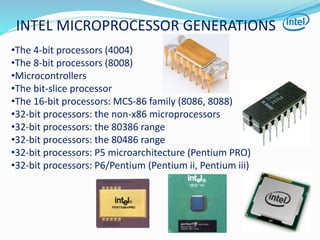 INTEL MICROPROCESSOR GENERATIONS
•The 4-bit processors (4004)
•The 8-bit processors (8008)
•Microcontrollers
•The bit-slice processor
•The 16-bit processors: MCS-86 family (8086, 8088)
•32-bit processors: the non-x86 microprocessors
•32-bit processors: the 80386 range
•32-bit processors: the 80486 range
•32-bit processors: P5 microarchitecture (Pentium PRO)
•32-bit processors: P6/Pentium (Pentium ii, Pentium iii)
 