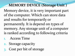 MEMORY DEVICE (Storage Unit )
Memory device, it is very important part
of the computer. Which can store data
and results for temporarily or
permanently. It is depend on types of
memory. Any storage unit of a computer
is ranked according to following criteria
1. Access Time
2. Storage capacity
3. Cost per bit of storage
 