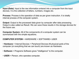 Input (Data): Input is the raw information entered into a computer from the input
devices. It is the collection of letters, numbers, images etc.
Process: Process is the operation of data as per given instruction. It is totally
internal process of the computer system.
Output: Output is the processed data given by computer after data processing.
Output is also called as Result. We can save these results in the storage devices for
the future use.
Computer System: All of the components of a computer system can be
summarized with the simple equations.
COMPUTER SYSTEM = HARDWARE + SOFTWARE+ USER
• Hardware = Internal Devices + Peripheral Devices All physical parts of the
computer (or everything that we can touch) are known as Hardware.
• Software = Programs Software gives "intelligence" to the computer.
• USER = Person, who operates computer.
 