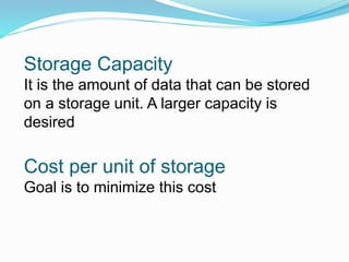 Storage Capacity
It is the amount of data that can be stored
on a storage unit. A larger capacity is
desired
Cost per unit of storage
Goal is to minimize this cost
 