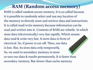 RAM (Random access memory)
RAM is called random access memory. It is so called because
it is possible to randomly select and use any location of
the memory to directly store and retrieve data and instructions.
It is called read/write memory because information can be
read and written into it. Contents of RAM are volatile. In which
store data (electronically) very fast rapidly. Which means
data read & write very fast. It store data in form of
electrical. So, if power is cut-off. Then, our data
is lost. But, its store data only temporarily.
So, we used to secondary memory to store
or save our data & results permanently. It is faster than
secondary memory. But slower than cache memory.
 