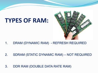 TYPES OF RAM:
1. DRAM (DYNAMIC RAM) - REFRESH REQUIRED
2. SDRAM (STATIC DYNAMIC RAM) – NOT REQUIRED
3. DDR RAM (DOUBLE DATA RATE RAM)
 