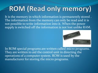 It is the memory in which information is permanently stored .
The information from the memory can only be read and it is
not possible to write information into it. When the power
supply is switched off the information is not lost unlike RAM.
In ROM special programs are written called micro programs.
They are written to aid the control unit in directing the
operations of a computer system. ROM is used by the
manufacturer for storing the micro programs.
 