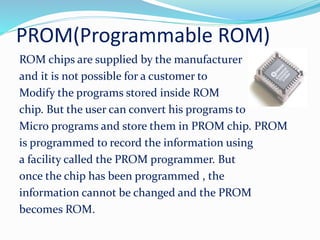 PROM(Programmable ROM)
ROM chips are supplied by the manufacturer
and it is not possible for a customer to
Modify the programs stored inside ROM
chip. But the user can convert his programs to
Micro programs and store them in PROM chip. PROM
is programmed to record the information using
a facility called the PROM programmer. But
once the chip has been programmed , the
information cannot be changed and the PROM
becomes ROM.
 
