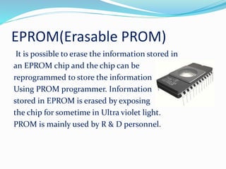 EPROM(Erasable PROM)
It is possible to erase the information stored in
an EPROM chip and the chip can be
reprogrammed to store the information
Using PROM programmer. Information
stored in EPROM is erased by exposing
the chip for sometime in Ultra violet light.
PROM is mainly used by R & D personnel.
 