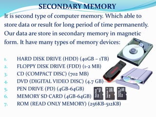 SECONDARY MEMORY
It is second type of computer memory. Which able to
store data or result for long period of time permanently.
Our data are store in secondary memory in magnetic
form. It have many types of memory devices:
1. HARD DISK DRIVE (HDD) (40GB – 1TB)
2. FLOPPY DISK DRIVE (FDD) (1-2 MB)
3. CD (COMPACT DISC) (702 MB)
4. DVD (DIGITAL VIDEO DISC) (4.7 GB)
5. PEN DRIVE (PD) (4GB-64GB)
6. MEMORY SD CARD (4GB-64GB)
7. ROM (READ ONLY MEMORY) (256KB-512KB)
 