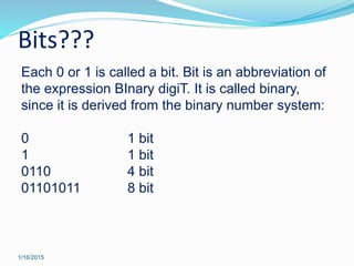 Bits???
1/16/2015
Each 0 or 1 is called a bit. Bit is an abbreviation of
the expression BInary digiT. It is called binary,
since it is derived from the binary number system:
0 1 bit
1 1 bit
0110 4 bit
01101011 8 bit
 
