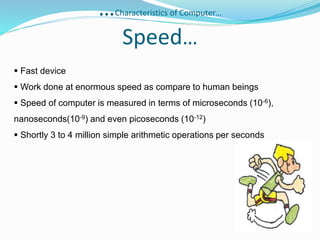 …Characteristics of Computer…
Speed…
 Fast device
 Work done at enormous speed as compare to human beings
 Speed of computer is measured in terms of microseconds (10-6),
nanoseconds(10-9) and even picoseconds (10-12)
 Shortly 3 to 4 million simple arithmetic operations per seconds
 