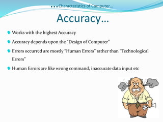 …Characteristics of Computer…
Accuracy…
Works with the highest Accuracy
Accuracy depends upon the “Design of Computer”
Errors occurred are mostly “Human Errors” rather than “Technological
Errors”
Human Errors are like wrong command, inaccurate data input etc
 