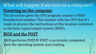 What will happen if we turn on a computer?
Powering on the computer
The processor gives the CPU program counter a F000
hexadecimal number. This number tells the CPU that it's
ready to process the instructions at this location contained
in the basic input/output system (BIOS).
BIOS and the POST
How Does a Computer Work? (computerhope.com)
BIOS performs POST.IF POST is accurately completed
then the operating system start loading.
 
