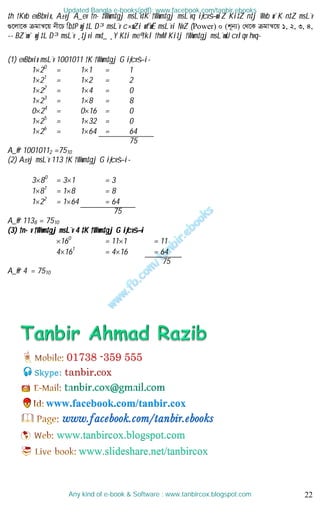 22
‡h †Kvb evBbvix, A±vj A_ev †n·‡Wwm‡gj msL¨v‡K †Wwm‡gj msL¨vq iƒcvš—wiZ Ki‡Z n‡j Wvb w`K n‡Z msL¨v
¸‡jv‡K µgvš^‡q bx‡P wb‡P wj‡L D³ msL¨v c×wZi wfwË msL¨vi NvZ (Power) 0 (k~b¨) †_‡K µgvš^‡q 1, 2, 3, 4,
-- BZ¨vw` wj‡L D³ msL¨v ¸‡jvi mv‡_ ¸Y K‡i me© †kl †hvM Ki‡j †Wwm‡gj msL¨vwU cvIqv hvq-
(1) evBbvix msL¨v 1001011 †K †Wwm‡gj G iƒcvš—i-
120
= 11 = 1
121
= 12 = 2
122
= 14 = 0
123
= 18 = 8
024
= 016 = 0
125
= 132 = 0
126
= 164 = 64
75
A_©vr 10010112 =7510
(2) A±vj msL¨v 113 †K †Wwm‡gj G iƒcvš—i-
380
= 31 = 3
181
= 18 = 8
122
= 164 = 64
75
A_©vr 1138 = 7510
(3) †n·v †Wwm‡gj msL¨v 4 ‡K †Wwm‡gj G iƒcvš—i
160
= 111 = 11
4161
= 416 = 64
75
A_©vr 4 = 7510
Updated Bangla e-books(pdf): www.facebook.com/tanbir.ebooks
Any kind of e-book & Software : www.tanbircox.blogspot.com
Skype: tanbir.cox
www.facebook.com/tanbir.cox
 