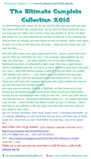 Want more Updates 
সারা দুনিয়ার নিক্ষাগ্রহি পদ্ধনি বদলাচ্ছে। বই আর খািা যেমি নবট বাইচ্ছট বদচ্ছল োচ্ছে যিমনি বদচ্ছল োচ্ছে
নিক্ষা গ্রহচ্ছের োবিীয় উপায়।উন্নি যদিগুচ্ছলার ছাত্ররা এখি আর আচ্ছের মি বইচ্ছয়র বযােকাাঁচ্ছে নিচ্ছয় গুচ্ছর িা ,
এখি িাচ্ছদর হাচ্ছি থাচ্ছক স্মাটটচ্ছ াি, টযাব বা লযাপটপ। যসখাচ্ছি থাচ্ছক প্রচ্ছয়াজিীয় সব বই আর খািা নহসাচ্ছব
থাচ্ছক িারনিি।এখি িারা সামািয সহচ্ছোনেিার জিয িার নিক্ষক যক নবরক্ত কচ্ছর িা কারি িাচ্ছদরকাচ্ছছ আচ্ছছ
সবটসমচ্ছয়র নিক্ষক িার স টওয়যার ,আর জ্ঞাচ্ছির ভাণ্ডাচ্ছরর জিয আচ্ছছ িার ইন্টারচ্ছিট। পৃনথবীচ্ছি আমারা প্রেুনক্তর
েি বৃহত্তম প্রসার যদখনছ িার সবই বযবহৃি হচ্ছে এই রূপান্তচ্ছর। বিটমাচ্ছি যসই প্রভাব আমাচ্ছদর মচ্ছিা যদচ্ছি
পড়চ্ছি শুরু কচ্ছরচ্ছছ…………
আিা করনছ একনদি আমাচ্ছদর যদচ্ছির যছচ্ছলরা প্রেুনক্তর সহচ্ছোনেিা নিচ্ছয় , নিচ্ছজচ্ছক ও যদিচ্ছক নবচ্ছের দরবাচ্ছর
িিুি রুচ্ছপ হানজর হচ্ছব। আমার নবোস িারা পারচ্ছব “ কারি যকািরকচ্ছমর প্রেুনক্তর সহচ্ছোনেিা ছাড়া িারা
নবেচ্ছক িাক লানেচ্ছয় নদচ্ছে ………আর প্রেুনক্তর সহচ্ছোনেিা যপচ্ছল িারা নক করচ্ছব িা সৃনিকিটাই জাচ্ছি…। ”
নকন্তু ইন্টারচ্ছিট ছাড়া আমারা এই প্রেুনক্তরসহচ্ছোনেিা কল্পিাও করচ্ছি পানরিা। অথচ এ মুহূচ্ছিট বাাংলাচ্ছদচ্ছি
অনেকাাংি মািুচ্ছেরইন্টারচ্ছিট সুনবো িাই। আর থাকচ্ছলও িা সময় ও পেটাপ্ত জ্ঞাচ্ছির অভাচ্ছব এচ্ছথচ্ছক সচ্ছবটাচ্চ সুনবো
নিচ্ছি পারনছ িা ।িাছাড়া সীনমি ইন্টারচ্ছিট পযাচ্ছকচ্ছজর ও যিচ্ছটর যলা ন়চ্ছড়র জিয চাইচ্ছলও িার প্রচ্ছয়াজিীয়
াইল ডাউিচ্ছলাড করচ্ছি পারচ্ছছি িা ...। আবার অচ্ছিচ্ছক বযস্তািার জিয ডাউিচ্ছলাড করার সময় পাচ্ছেি
িা……অথবা যখাাঁজা খুাঁনজ একটা একটা কচ্ছর ডাউিচ্ছলাড করচ্ছি োচ্ছদর নবরনক্তকর মচ্ছি হয় ... িাচ্ছদর জিয
সবচ্ছচচ্ছয় সহজ একনট সমাোি অথটাৎ বাাংলাচ্ছদচ্ছির সকল মািুেচ্ছক পেটাপ্ত প্রেুনক্তর সহচ্ছোনেিা নদচ্ছি আমার খুব
ক্ষু দ্র একটা প্রয়াস হচ্ছে আমার এই নডনভনড কাচ্ছলকিি …
অথটাৎ আমার সাংগ্রহ করা স টওয়যার, ই-বুক(বই) ও নটউচ্ছটানরয়াল এর নবিাল কাচ্ছলকিচ্ছির মেয যথচ্ছক
আপিাচ্ছদর জিয খুভ ইম্পরটযান্ট নকছু সাংগ্রহ কযাটােনর আকাচ্ছর সানজচ্ছয় আপিাচ্ছদর জিয উপস্থাপি করলাম …
আপিাচ্ছদর জিয করা আমারকাচ্ছলকিচ্ছির যক্ষচ্ছত্র একটাই কথা বলচ্ছি পানর … আপনি এখাচ্ছি নডনলট করার মি
যকাি াইল খুচ্ছজ পাচ্ছবি িা …অথটাৎপ্রচ্ছিযকনট াইলই আপিার প্রচ্ছয়াজি হচ্ছব … এবাং প্রচ্ছিযকটা াইল সাংগ্রচ্ছহ
রাখচ্ছি বােয হচ্ছবি … আপিার কনম্পউটার নিভটর জীবচ্ছির সব চানহদা পূেট করচ্ছব এই াইলগুচ্ছলা … নবোস িা
করচ্ছল নিচ্ছচর যে যকাি একনট নলাংক এ নিক কচ্ছর যসখাচ্ছি যদওয়া াইল গুচ্ছলার িাচ্ছমর উপর একবার যচাখ
বুলাি িাহচ্ছলই সব বুঝচ্ছি পারচ্ছবি …
যমাট কথা আপিাচ্ছদর কনম্পউটাচ্ছরর নবনভন্ন সমসযার নচরস্থায়ী সমাোি ও কনম্পউটাচ্ছরর জিযপ্রচ্ছয়াজিীয় সব
বই, স টওয়যার ওনটউচ্ছটানরয়াল এর সানবটক সাচ্ছপাটট নদচ্ছি আমার খুব কােটকর একটা উচ্ছদযাে হচ্ছে এই নডনভনড
পযাচ্ছকজ গুচ্ছলা ...নিচ্ছচর নলাংচ্ছক DVD গুচ্ছলা সম্পচ্ছকট নবস্তানরি িথয যদওয়া আচ্ছছ... যদখুি আপিার প্রচ্ছয়াজি
নকিা………
আমার োবনিয় যপাস্ট ও ই-বুক কাচ্ছলকিি ...[The Ultimate Complete Collection 2015 ]
http://www.facebook.com/10152049959232103
জাস্ট একবার নলাংচ্ছক নেচ্ছয়ই যদখুি … হয়চ্ছিা এমনি নকছু খুাঁজনছচ্ছলি
অথবা , http://tanbircox.blogspot.com/2013/07/My-DVD-Collection-4-U.html
এখাচ্ছি নিক  করুি
নবস্তানরি িথয ও সুন্দর ভাচ্ছব বুঝার জিয প্রথচ্ছম নিচ্ছচর যে একনট নলঙ্ক যথচ্ছক ২ এমনবর ই-বুনি
ডাউিচ্ছলাড কচ্ছর নিি
 