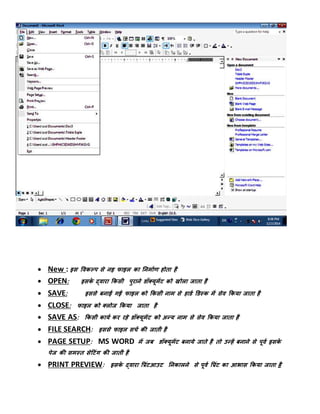  New : इि पवकल्प िे नइ िाइल का तनमाडण होिा है
 OPEN: इिके द्वारा फकिी पुराने र्ॉक्यूमेंट को खोला जािा है
 SAVE: इििे बनाई गई िाइल को फकिी नाम िे हार्ड डर्स्क में िेव फकया जािा है
 CLOSE: िाइल को क्लोज फकया जािा है
 SAVE AS: फकिी कायड कर रहे र्ॉक्यूमेंट को अन्य नाम िे िेव फकया जािा है
 FILE SEARCH: इििे िाइल िचड की जािी है
 PAGE SETUP: MS WORD में जब र्ॉक्यूमेंट बनाये जािे है िो उन्हें बनाने िे पूवड इिके
पेज की िमस्ि िेटटंग की जािी है
 PRINT PREVIEW: इिके द्वारा पप्रंटआउट तनकालने िे पूवड पप्रंट का आिाि फकया जािा है
 
