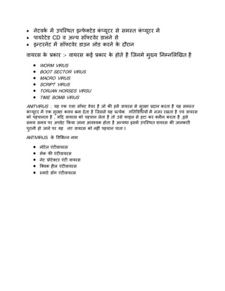  नेटवकय में उपक्स्थि इन्फे क्टेि कं प्यूटर से समस्ि कं प्यूटर में
 पायरेटेि CD व अन्य सॉफ्टवेर िालने से
 इन्टरनेट में सॉफ्टवेर िाउन लोि करने के िौरान
वायरस के प्रकार :- वायरस कई प्रकार के होिे है क्जनमे मुख्य तनम्नसलखखि है
 WORM VIRUS
 BOOT SECTOR VIRUS
 MACRO VIRUS
 SCRIPT VIRUS
 TORJAN HORSES VIRSU
 TIME BOMB VIRUS
ANITVIRUS : यह एक एसा सॉफ्ट वेयर है जो की हमें वायरस से सुरक्षा प्रिान करिा है यह समस्ि
कं प्यूटर में एक सुरक्षा कवच बना िेिा है क्जससे यह प्रत्येक गतिववधियों में नजर रखिा है एवं वायरस
को पहचानिा है , यटि वायरस को पहचान लेिा है िो उसे फाइल से हटा कर क्लीन करिा है ,इसे
समय समय पर अपिेट ककया जाना आवश्यक होिा है अन्यथा इसमें उपक्स्थि वायरस की जानकारी
पुरानी हो जाने पर यह नए वायरस को नहीं पहचान पािा l
ANTIVIRUS के ववसभन्न नाम
 नोटयन एंटीवायरस
 मेक फी एंटीवायरस
 नेट प्रोटेक्टर एंटी वायरस
 क्क्वक हील एंटीवायरस
 स्माटय िॉग एंटीवायरस
 