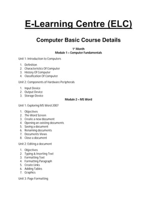 E-Learning Centre (ELC)
Computer Basic Course Details
1st
Month
Module 1 – Computer Fundamentals
Unit 1: Introduction to Computers
1. Definition
2. Characteristics Of Computer
3. History Of Computer
4. Classification Of Computer
Unit 2: Components of Hardware Peripherals
1. Input Device
2. Output Device
3. Storage Device
Module 2 – MS Word
Unit 1: Exploring MS Word 2007
1. Objectives
2. The Word Screen
3. Create a new document
4. Opening an existing documents
5. Saving a document
6. Renaming documents
7. Documents Views
8. Close a document
Unit 2: Editing a document
1. Objectives
2. Typing & Inserting Text
3. Formatting Text
4. Formatting Paragraph
5. Create Links
6. Adding Tables
7. Graphics
Unit 3: Page Formatting
 