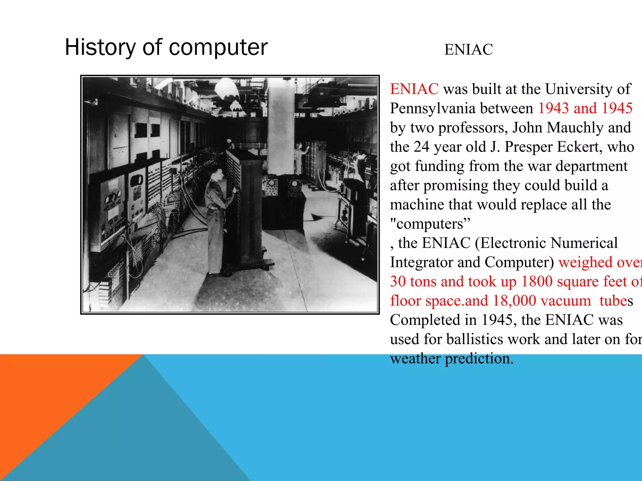 History of computer ENIAC
ENIAC was built at the University of
Pennsylvania between 1943 and 1945
by two professors, John Mauchly and
the 24 year old J. Presper Eckert, who
got funding from the war department
after promising they could build a
machine that would replace all the
"computers”
, the ENIAC (Electronic Numerical
Integrator and Computer) weighed over
30 tons and took up 1800 square feet of
floor space.and 18,000 vacuum tubes
Completed in 1945, the ENIAC was
used for ballistics work and later on for
weather prediction.
 