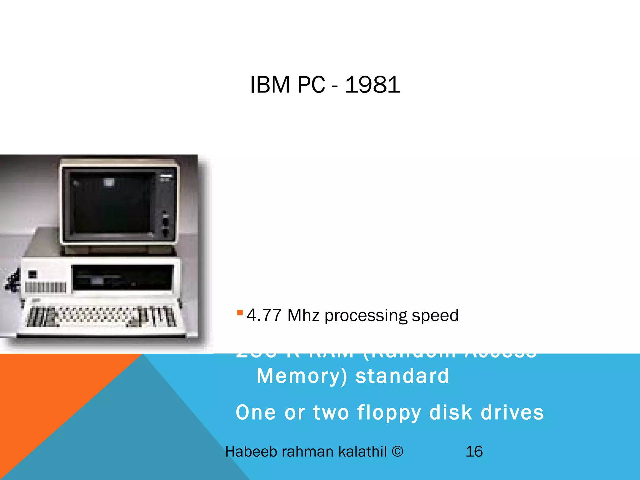 IBM PC - 1981
IBM-Intel-Microsoft joint venture
First wide-selling personal
computer used in business
8088 Microchip - 29,000
transistors
4.77 Mhz processing speed
256 K RAM (Random Access
Memory) standard
One or two floppy disk drives
Habeeb rahman kalathil © 16
 