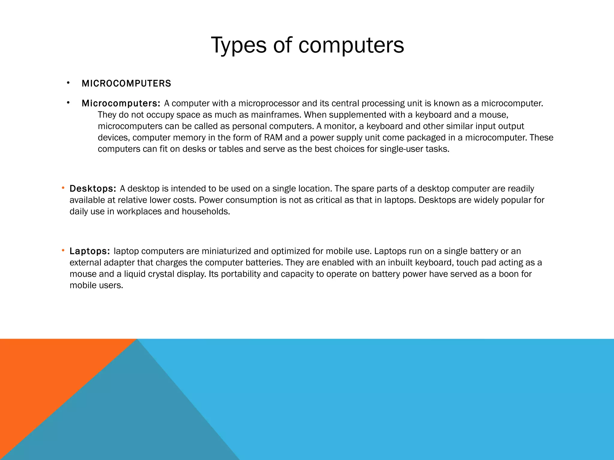 Types of computers
• MICROCOMPUTERS
• Microcomputers: A computer with a microprocessor and its central processing unit is known as a microcomputer.
They do not occupy space as much as mainframes. When supplemented with a keyboard and a mouse,
microcomputers can be called as personal computers. A monitor, a keyboard and other similar input output
devices, computer memory in the form of RAM and a power supply unit come packaged in a microcomputer. These
computers can fit on desks or tables and serve as the best choices for single-user tasks.
• Desktops: A desktop is intended to be used on a single location. The spare parts of a desktop computer are readily
available at relative lower costs. Power consumption is not as critical as that in laptops. Desktops are widely popular for
daily use in workplaces and households.
• Laptops: laptop computers are miniaturized and optimized for mobile use. Laptops run on a single battery or an
external adapter that charges the computer batteries. They are enabled with an inbuilt keyboard, touch pad acting as a
mouse and a liquid crystal display. Its portability and capacity to operate on battery power have served as a boon for
mobile users.
 