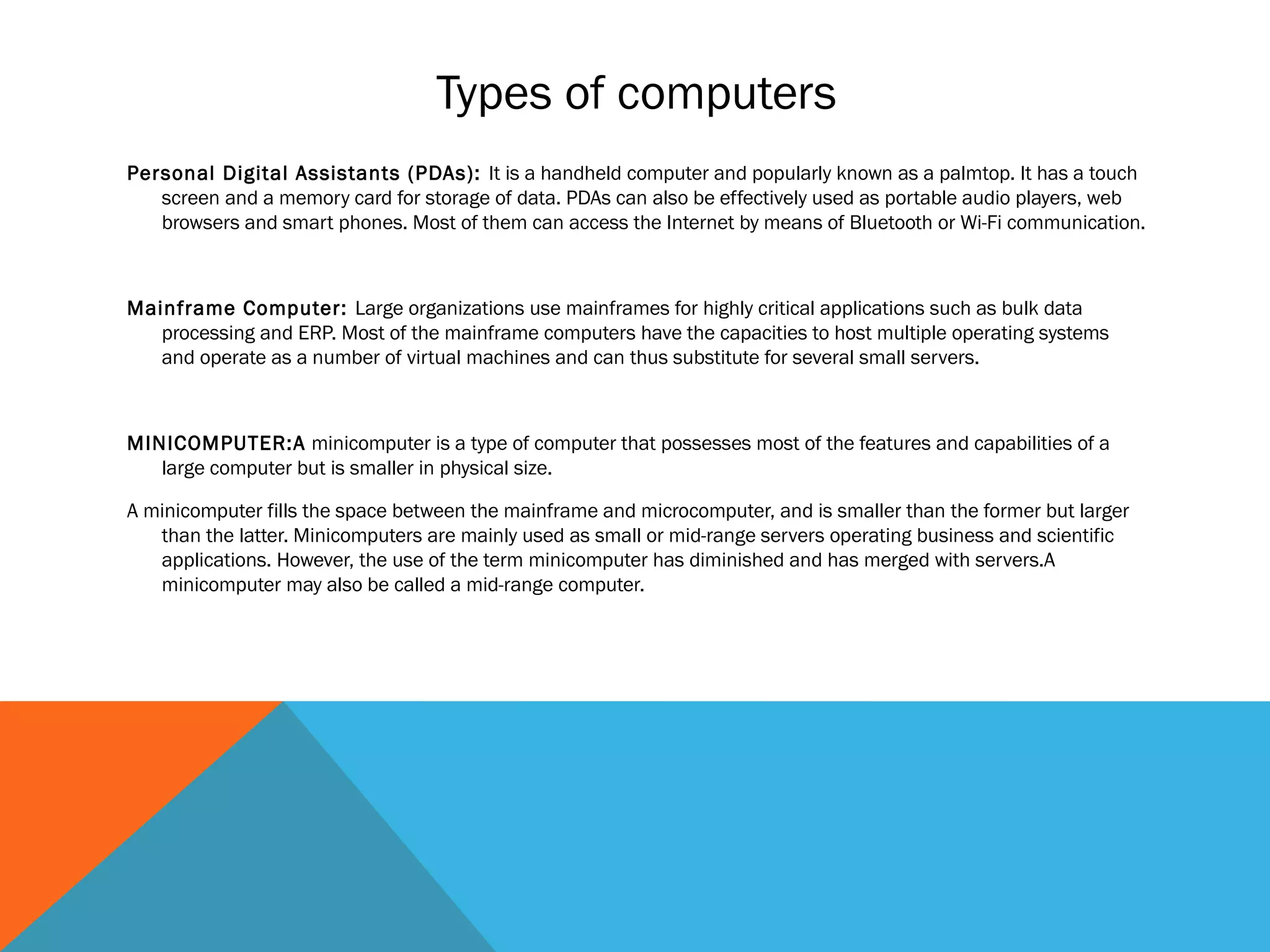 Types of computers
Personal Digital Assistants (PDAs): It is a handheld computer and popularly known as a palmtop. It has a touch
screen and a memory card for storage of data. PDAs can also be effectively used as portable audio players, web
browsers and smart phones. Most of them can access the Internet by means of Bluetooth or Wi-Fi communication.
Mainframe Computer: Large organizations use mainframes for highly critical applications such as bulk data
processing and ERP. Most of the mainframe computers have the capacities to host multiple operating systems
and operate as a number of virtual machines and can thus substitute for several small servers.
MINICOMPUTER:A minicomputer is a type of computer that possesses most of the features and capabilities of a
large computer but is smaller in physical size.
A minicomputer fills the space between the mainframe and microcomputer, and is smaller than the former but larger
than the latter. Minicomputers are mainly used as small or mid-range servers operating business and scientific
applications. However, the use of the term minicomputer has diminished and has merged with servers.A
minicomputer may also be called a mid-range computer.
 