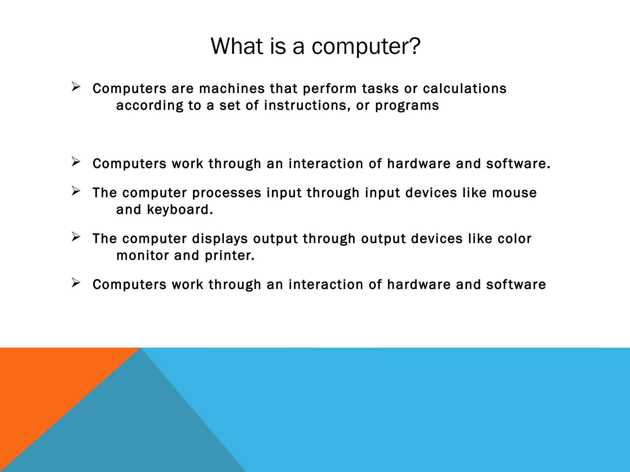 What is a computer?
 Computers are machines that perform tasks or calculations
according to a set of instructions, or programs
 Computers work through an interaction of hardware and software.
 The computer processes input through input devices like mouse
and keyboard.
 The computer displays output through output devices like color
monitor and printer.
 Computers work through an interaction of hardware and software
 