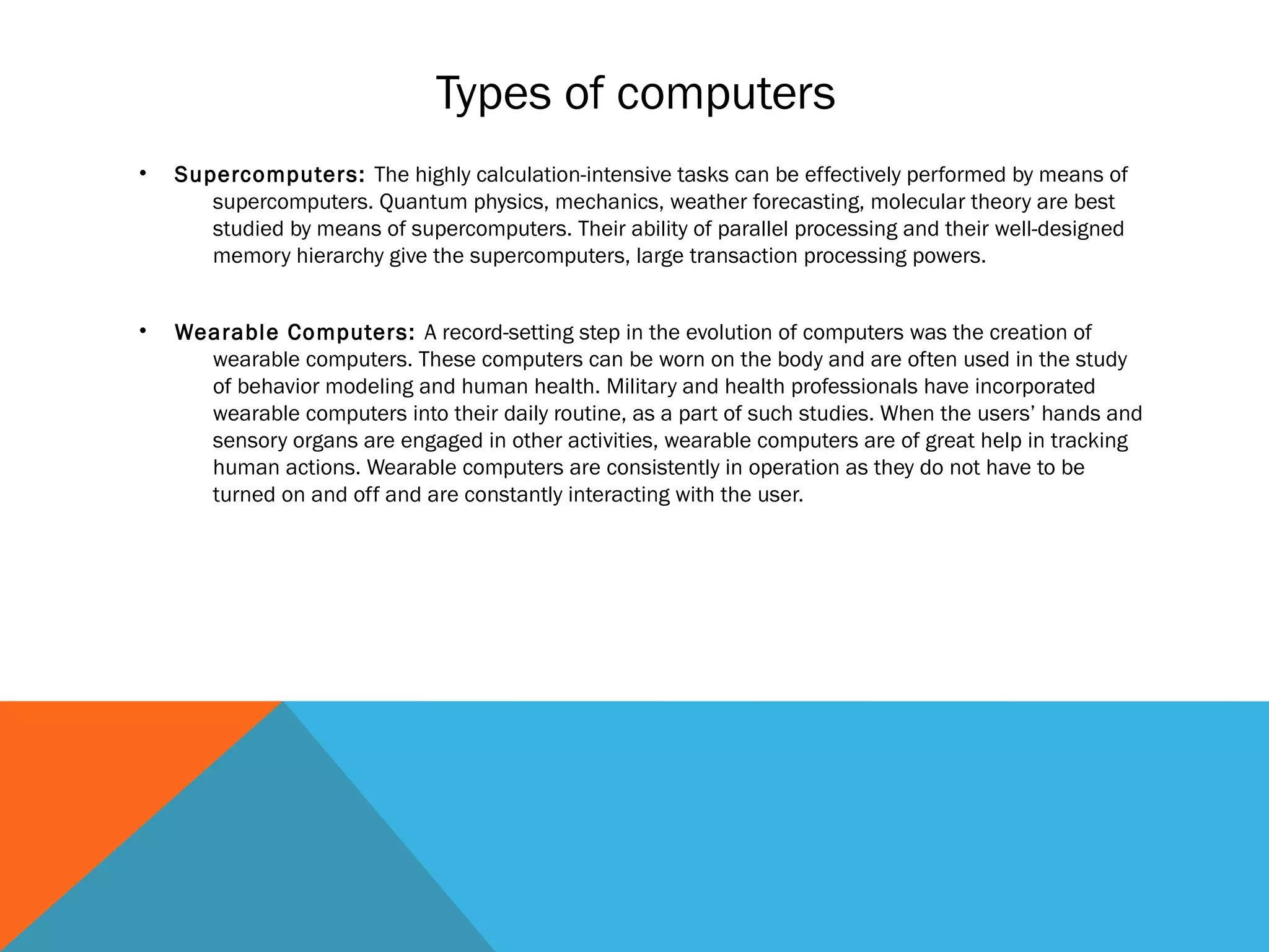 • Supercomputers: The highly calculation-intensive tasks can be effectively performed by means of
supercomputers. Quantum physics, mechanics, weather forecasting, molecular theory are best
studied by means of supercomputers. Their ability of parallel processing and their well-designed
memory hierarchy give the supercomputers, large transaction processing powers.
• Wearable Computers: A record-setting step in the evolution of computers was the creation of
wearable computers. These computers can be worn on the body and are often used in the study
of behavior modeling and human health. Military and health professionals have incorporated
wearable computers into their daily routine, as a part of such studies. When the users’ hands and
sensory organs are engaged in other activities, wearable computers are of great help in tracking
human actions. Wearable computers are consistently in operation as they do not have to be
turned on and off and are constantly interacting with the user.
Types of computers
 