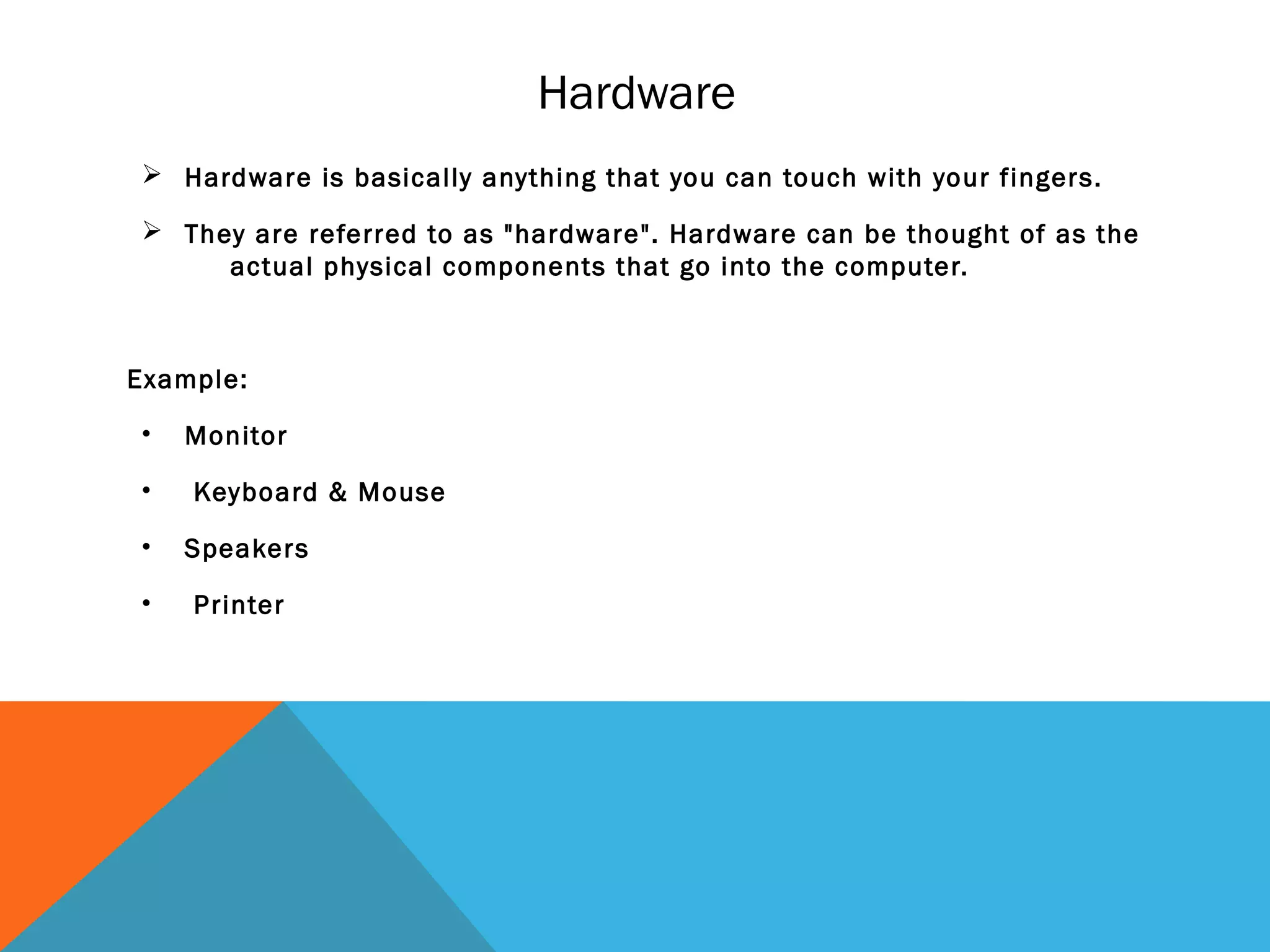 Hardware
 Hardware is basically anything that you can touch with your fingers.
 They are referred to as "hardware". Hardware can be thought of as the
actual physical components that go into the computer.
Example:
• Monitor
• Keyboard & Mouse
• Speakers
• Printer
 