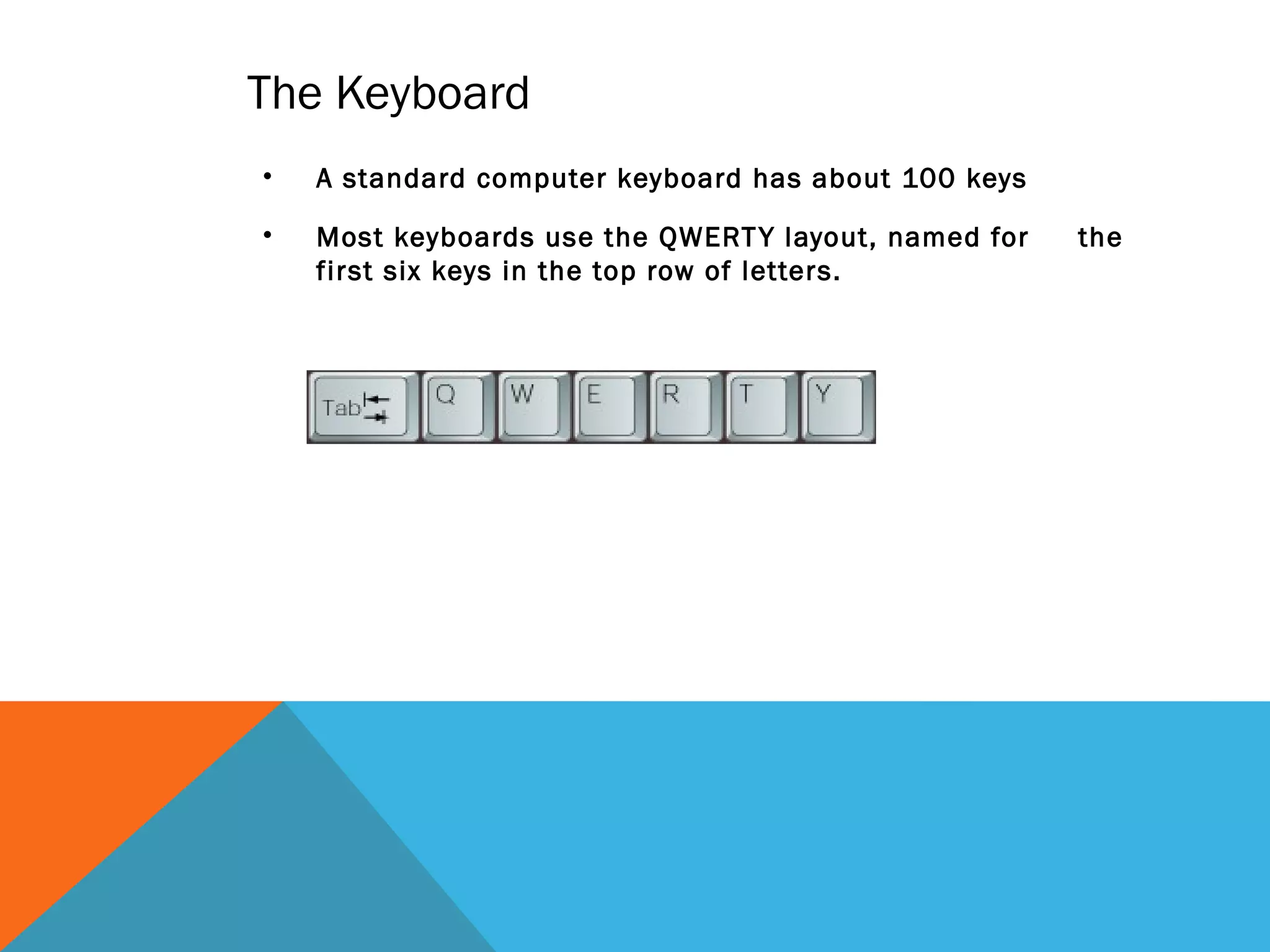 The Keyboard
• A standard computer keyboard has about 100 keys
• Most keyboards use the QWERTY layout, named for the
first six keys in the top row of letters.
 