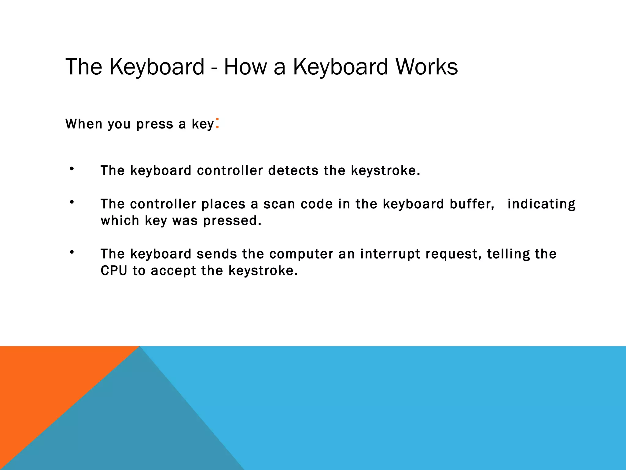 • The keyboard controller detects the keystroke.
• The controller places a scan code in the keyboard buffer, indicating
which key was pressed.
• The keyboard sends the computer an interrupt request, telling the
CPU to accept the keystroke.
When you press a key:
The Keyboard - How a Keyboard Works
 