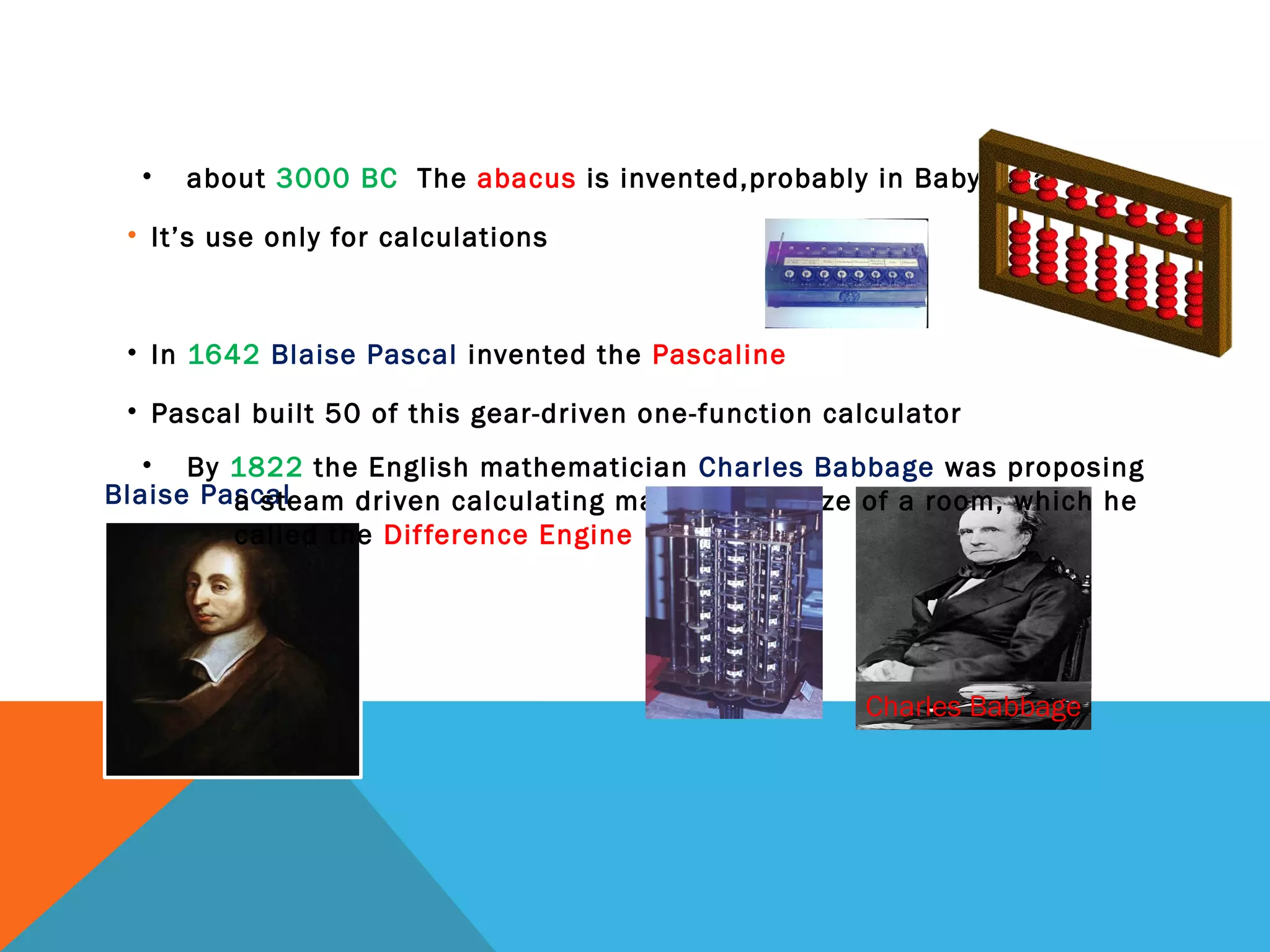 Blaise Pascal
Charles Babbage
• about 3000 BC The abacus is invented,probably in Babylonia
• It’s use only for calculations
• In 1642 Blaise Pascal invented the Pascaline
• Pascal built 50 of this gear-driven one-function calculator
• By 1822 the English mathematician Charles Babbage was proposing
a steam driven calculating machine the size of a room, which he
called the Difference Engine
 