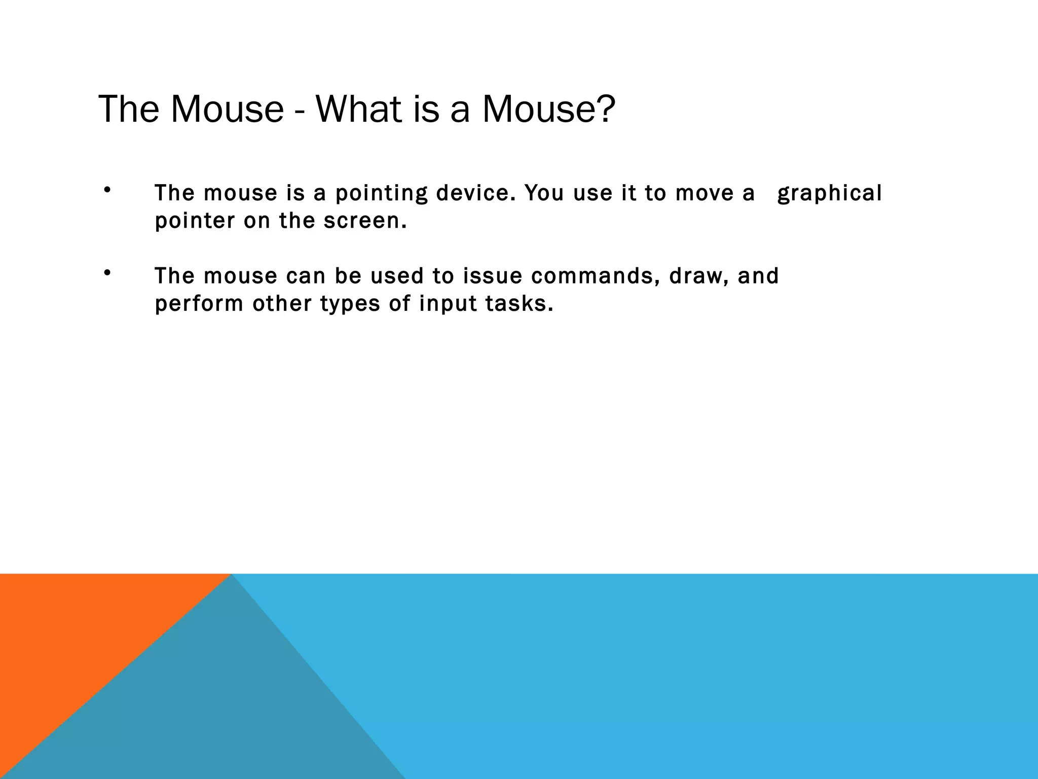 The Mouse - What is a Mouse?
• The mouse is a pointing device. You use it to move a graphical
pointer on the screen.
• The mouse can be used to issue commands, draw, and
perform other types of input tasks.
 