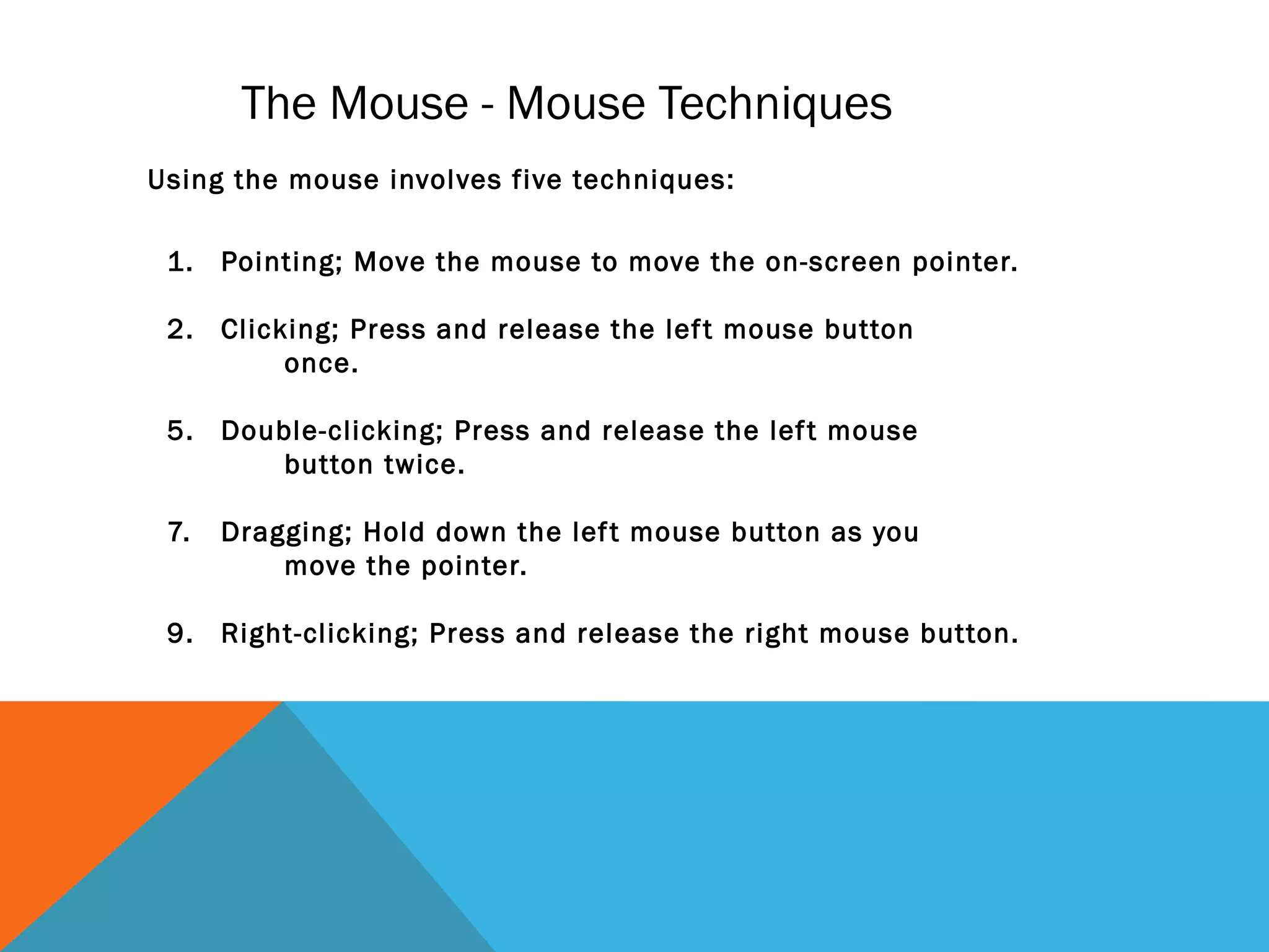 The Mouse - Mouse Techniques
1. Pointing; Move the mouse to move the on-screen pointer.
2. Clicking; Press and release the left mouse button
once.
5. Double-clicking; Press and release the left mouse
button twice.
7. Dragging; Hold down the left mouse button as you
move the pointer.
9. Right-clicking; Press and release the right mouse button.
Using the mouse involves five techniques:
 