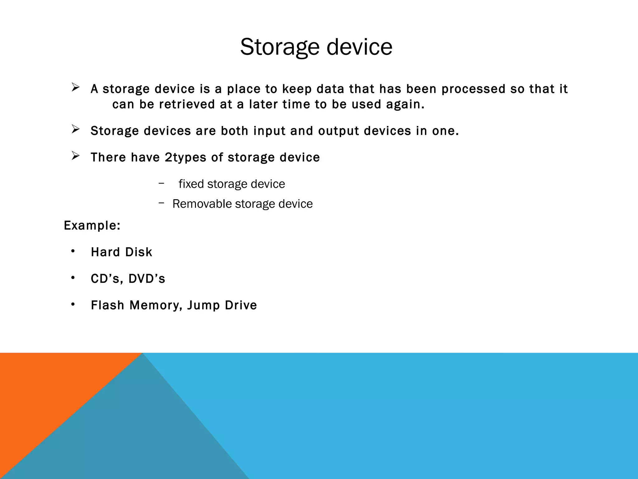 Storage device
 A storage device is a place to keep data that has been processed so that it
can be retrieved at a later time to be used again.
 Storage devices are both input and output devices in one.
 There have 2types of storage device
– fixed storage device
– Removable storage device
Example:
• Hard Disk
• CD’s, DVD’s
• Flash Memory, Jump Drive
 