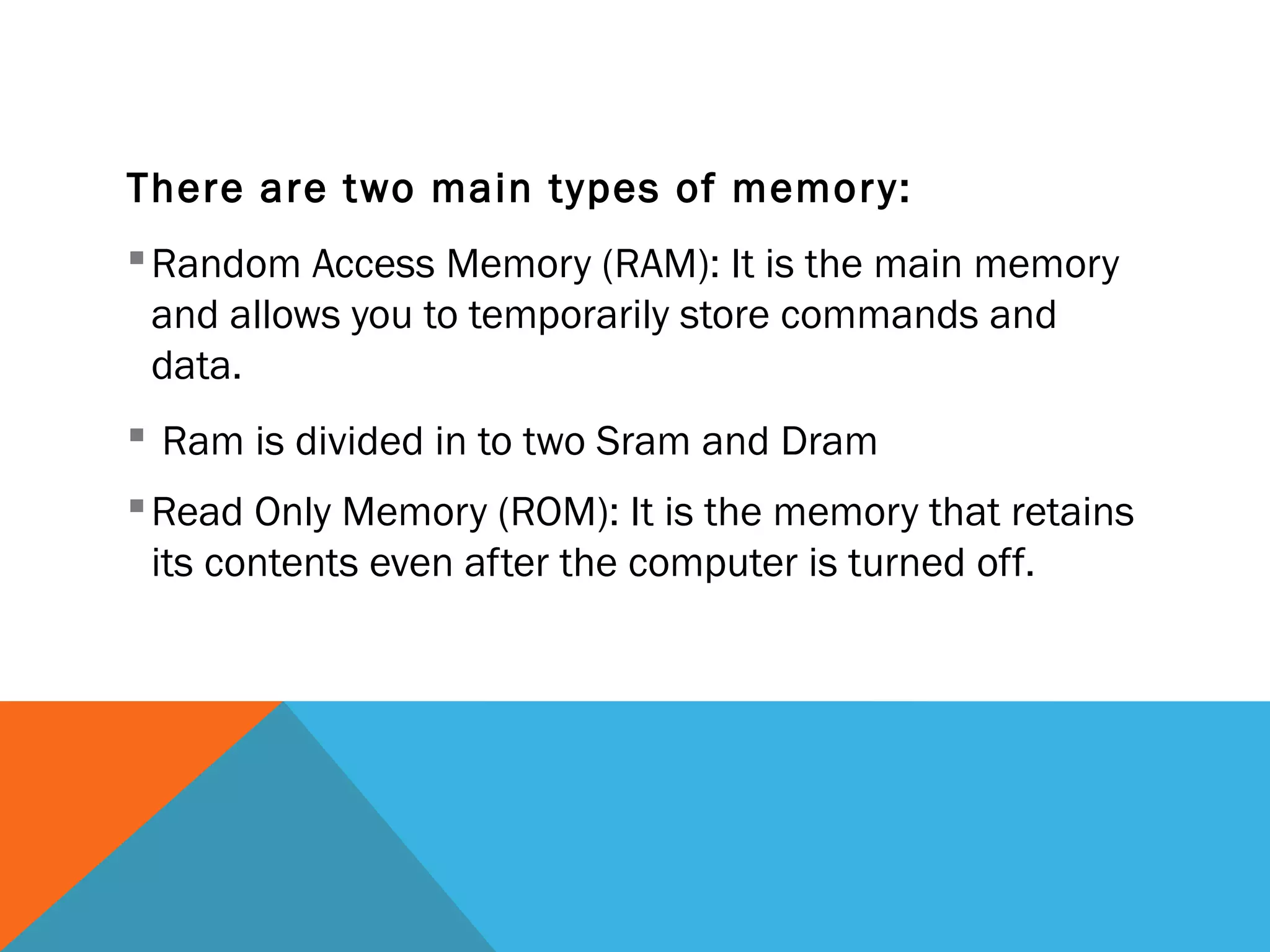 There are two main types of memory:
Random Access Memory (RAM): It is the main memory
and allows you to temporarily store commands and
data.
 Ram is divided in to two Sram and Dram
Read Only Memory (ROM): It is the memory that retains
its contents even after the computer is turned off.
 