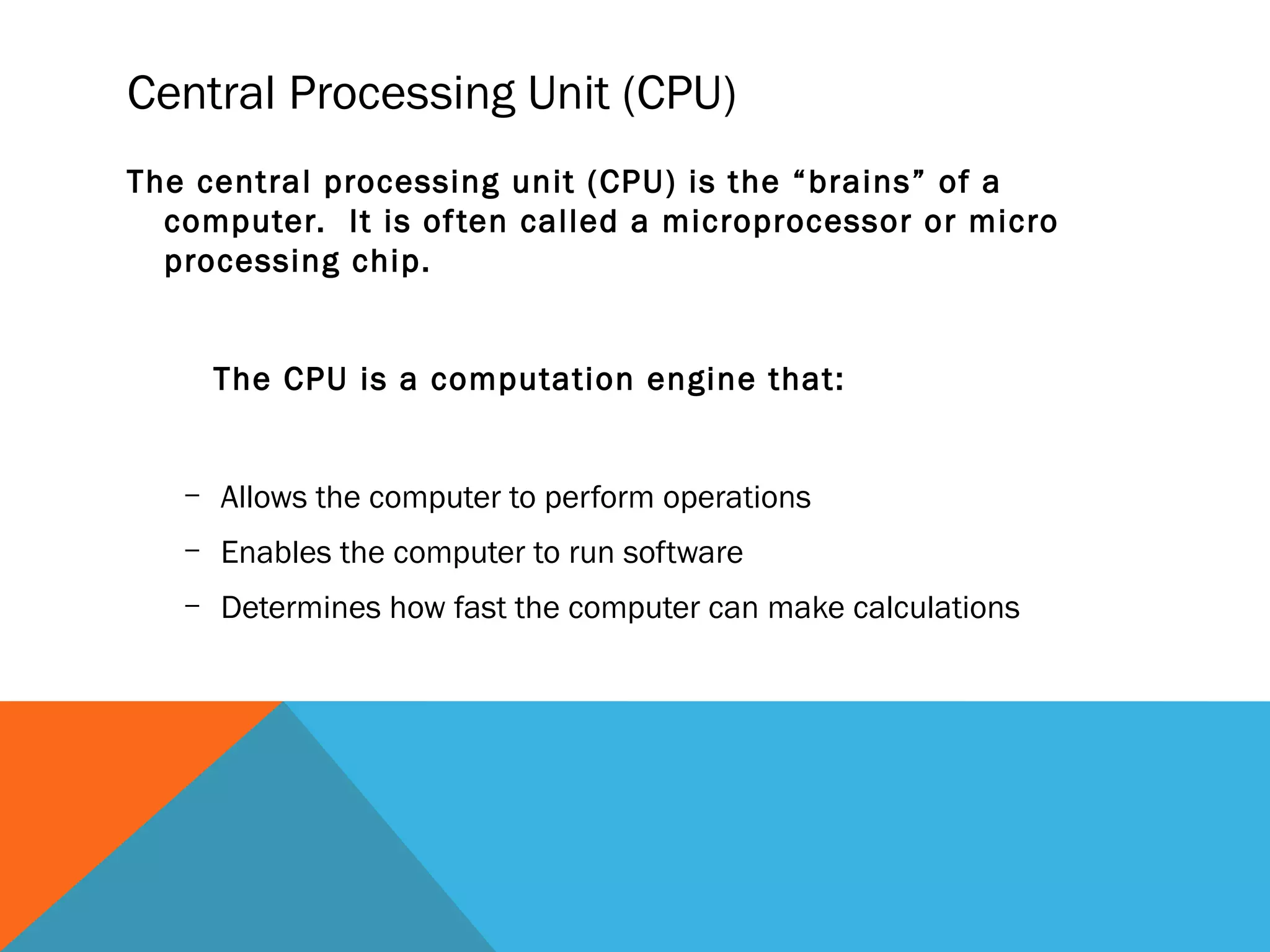 Central Processing Unit (CPU)
The central processing unit (CPU) is the “brains” of a
computer. It is often called a microprocessor or micro
processing chip.
The CPU is a computation engine that:
– Allows the computer to perform operations
– Enables the computer to run software
– Determines how fast the computer can make calculations
 