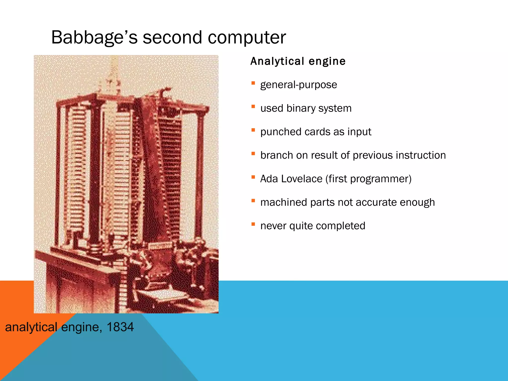Babbage’s second computer
Analytical engine
 general-purpose
 used binary system
 punched cards as input
 branch on result of previous instruction
 Ada Lovelace (first programmer)
 machined parts not accurate enough
 never quite completed
analytical engine, 1834
 
