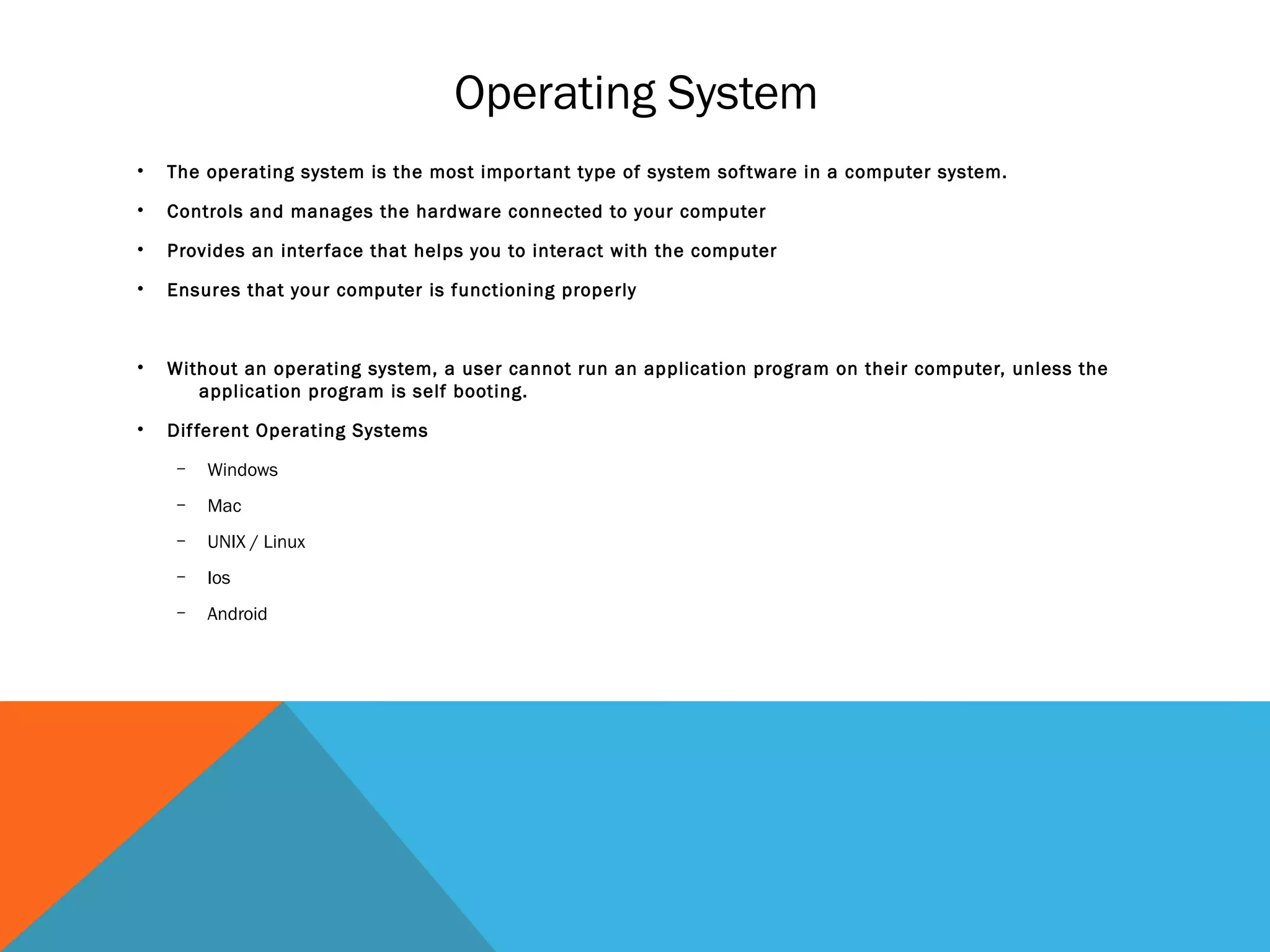 Operating System
• The operating system is the most important type of system software in a computer system.
• Controls and manages the hardware connected to your computer
• Provides an interface that helps you to interact with the computer
• Ensures that your computer is functioning properly
• Without an operating system, a user cannot run an application program on their computer, unless the
application program is self booting.
• Different Operating Systems
– Windows
– Mac
– UNIX / Linux
– Ios
– Android
 